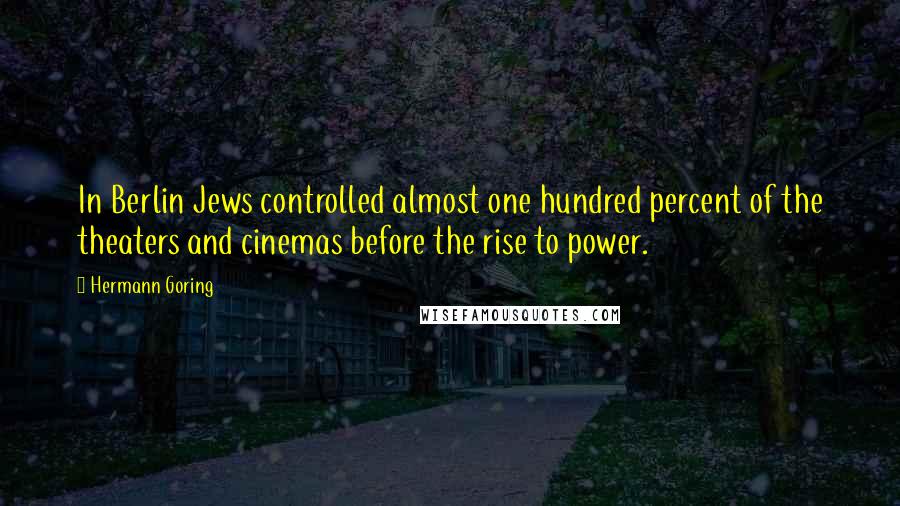 Hermann Goring Quotes: In Berlin Jews controlled almost one hundred percent of the theaters and cinemas before the rise to power.