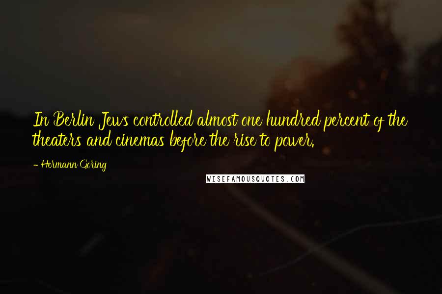 Hermann Goring Quotes: In Berlin Jews controlled almost one hundred percent of the theaters and cinemas before the rise to power.
