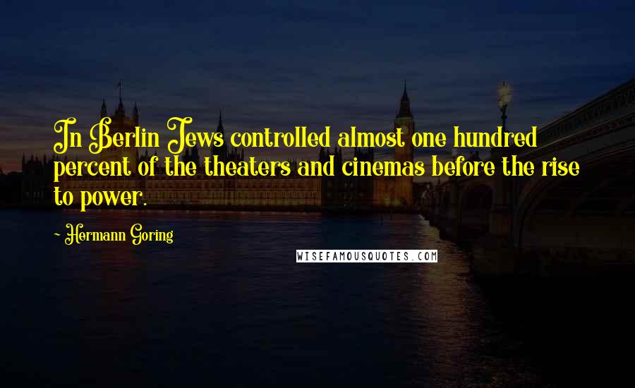 Hermann Goring Quotes: In Berlin Jews controlled almost one hundred percent of the theaters and cinemas before the rise to power.