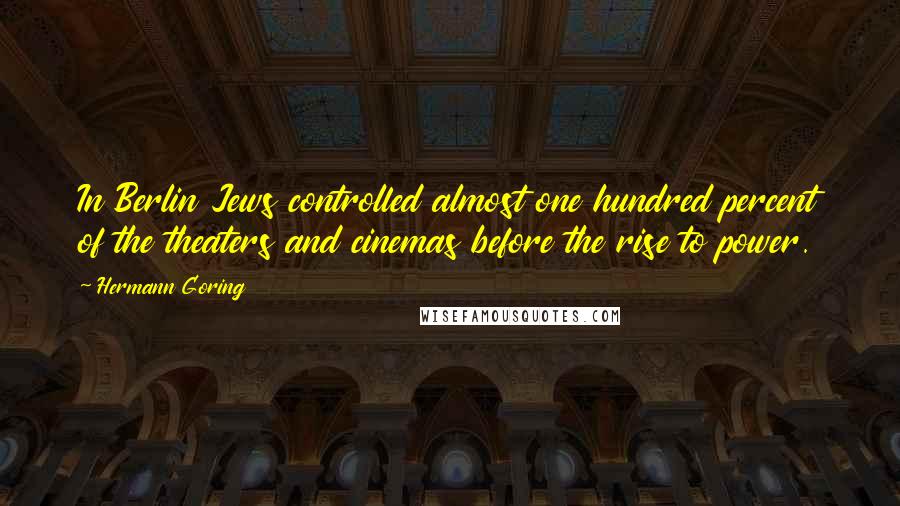 Hermann Goring Quotes: In Berlin Jews controlled almost one hundred percent of the theaters and cinemas before the rise to power.