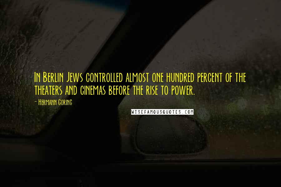 Hermann Goring Quotes: In Berlin Jews controlled almost one hundred percent of the theaters and cinemas before the rise to power.