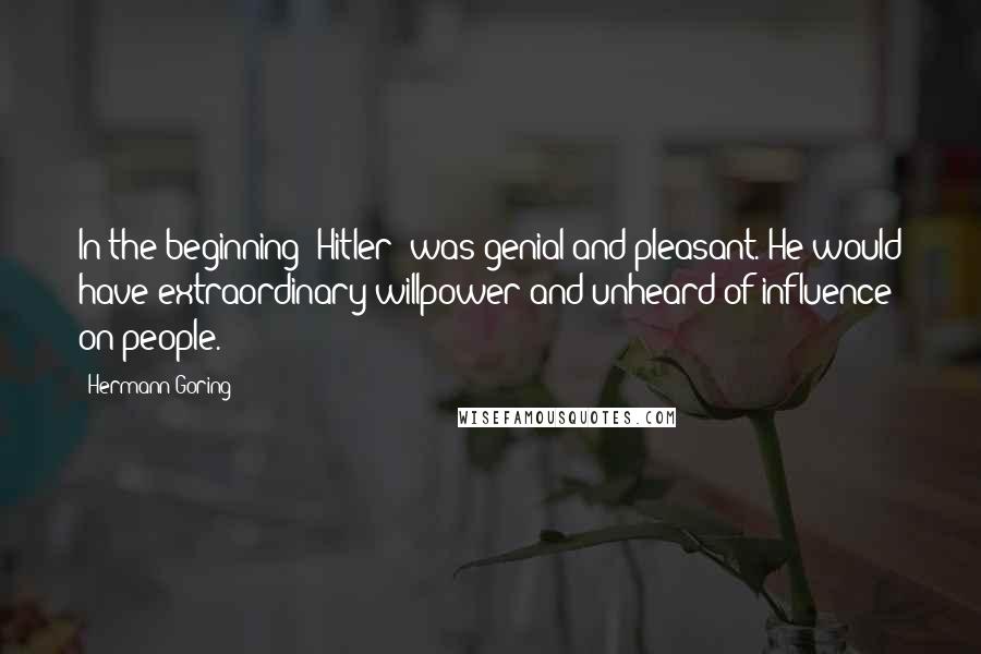 Hermann Goring Quotes: In the beginning [Hitler] was genial and pleasant. He would have extraordinary willpower and unheard-of influence on people.