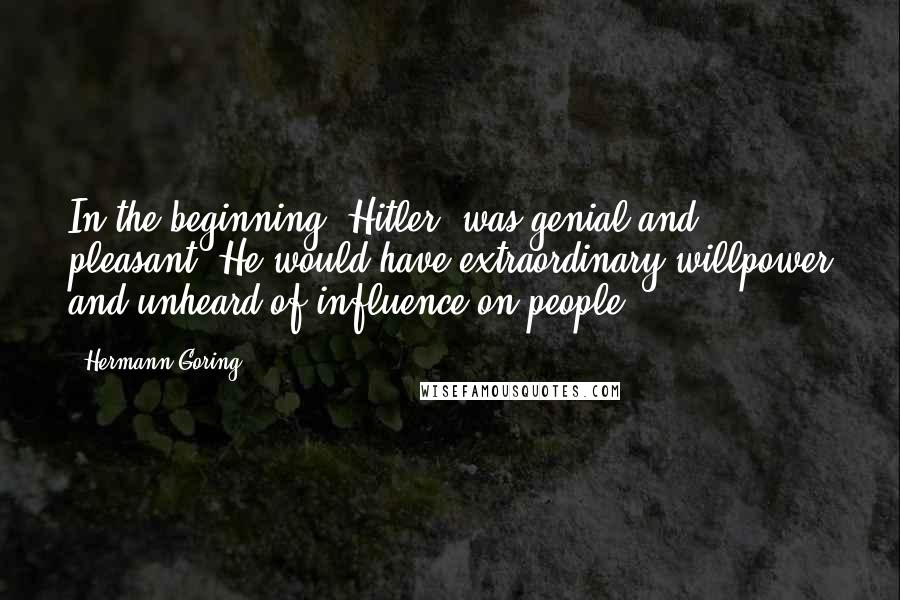 Hermann Goring Quotes: In the beginning [Hitler] was genial and pleasant. He would have extraordinary willpower and unheard-of influence on people.