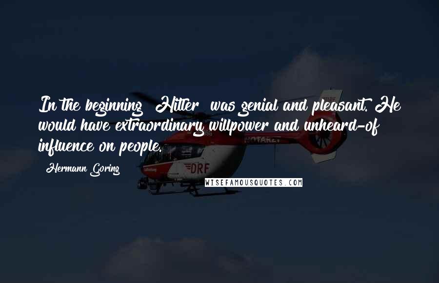 Hermann Goring Quotes: In the beginning [Hitler] was genial and pleasant. He would have extraordinary willpower and unheard-of influence on people.