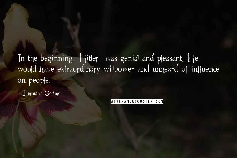 Hermann Goring Quotes: In the beginning [Hitler] was genial and pleasant. He would have extraordinary willpower and unheard-of influence on people.