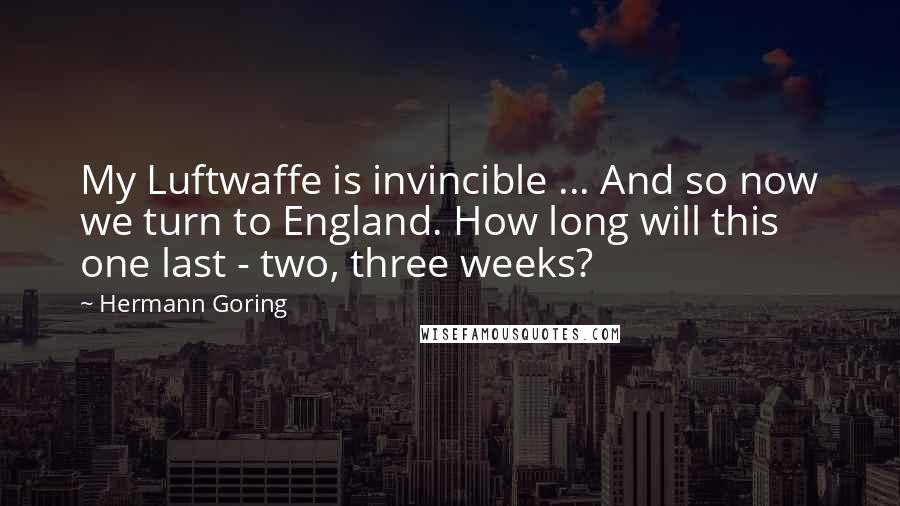 Hermann Goring Quotes: My Luftwaffe is invincible ... And so now we turn to England. How long will this one last - two, three weeks?