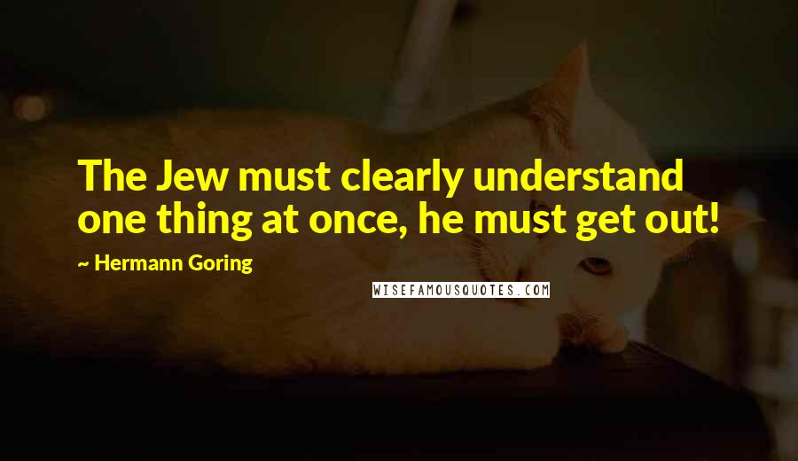 Hermann Goring Quotes: The Jew must clearly understand one thing at once, he must get out!