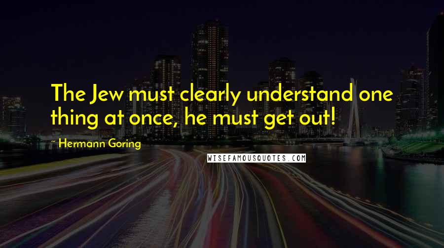 Hermann Goring Quotes: The Jew must clearly understand one thing at once, he must get out!