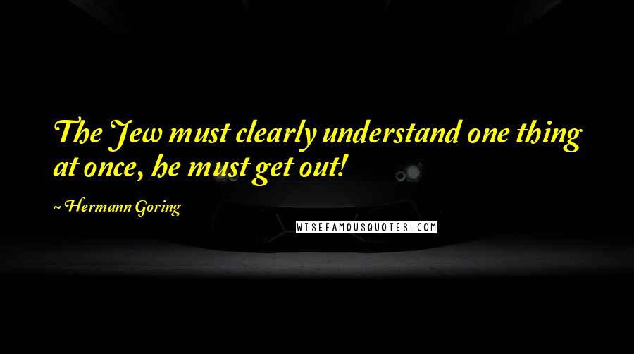 Hermann Goring Quotes: The Jew must clearly understand one thing at once, he must get out!