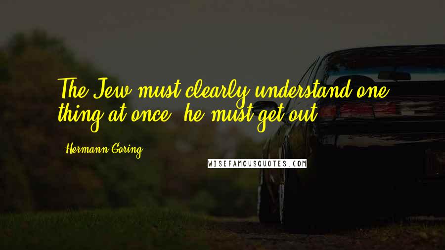 Hermann Goring Quotes: The Jew must clearly understand one thing at once, he must get out!