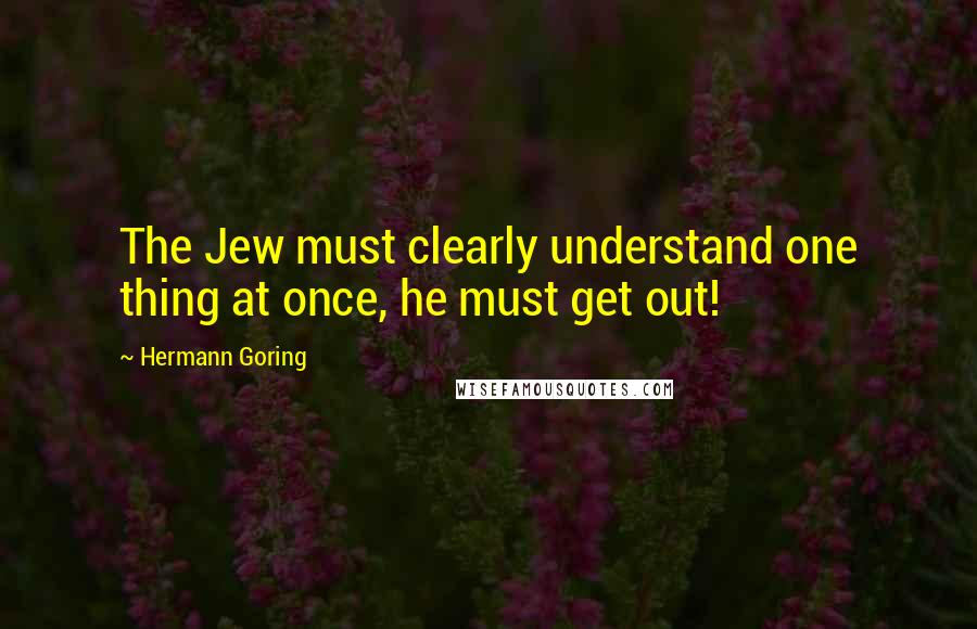 Hermann Goring Quotes: The Jew must clearly understand one thing at once, he must get out!