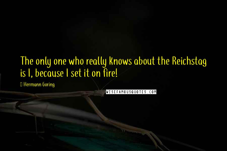 Hermann Goring Quotes: The only one who really knows about the Reichstag is I, because I set it on fire!