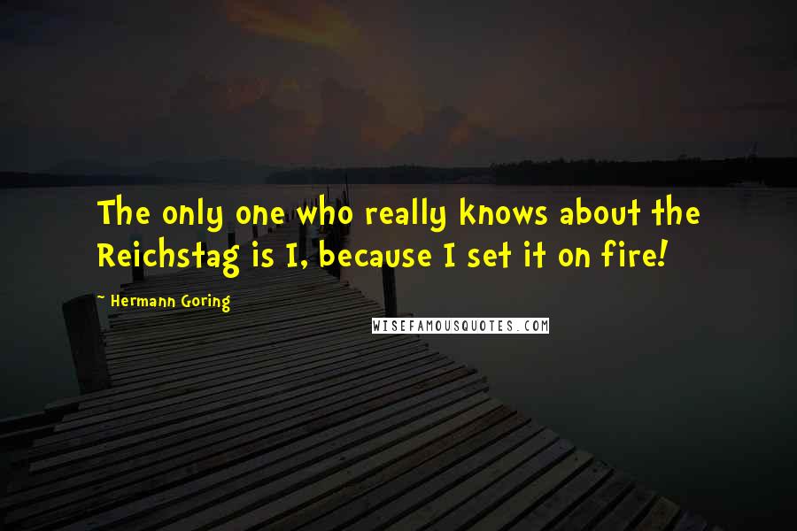 Hermann Goring Quotes: The only one who really knows about the Reichstag is I, because I set it on fire!