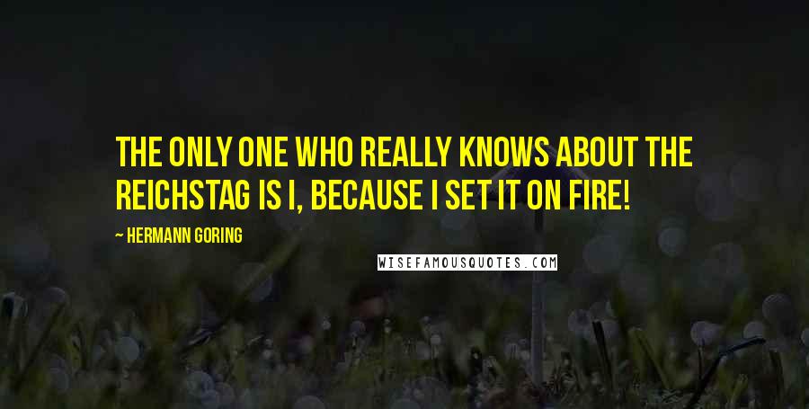 Hermann Goring Quotes: The only one who really knows about the Reichstag is I, because I set it on fire!