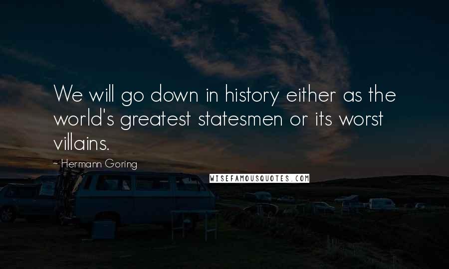 Hermann Goring Quotes: We will go down in history either as the world's greatest statesmen or its worst villains.