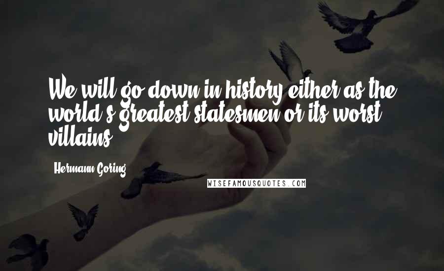 Hermann Goring Quotes: We will go down in history either as the world's greatest statesmen or its worst villains.