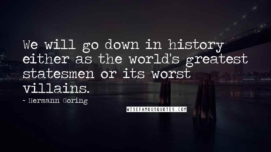 Hermann Goring Quotes: We will go down in history either as the world's greatest statesmen or its worst villains.