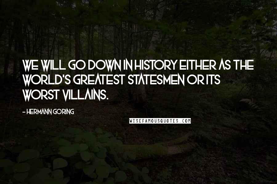 Hermann Goring Quotes: We will go down in history either as the world's greatest statesmen or its worst villains.