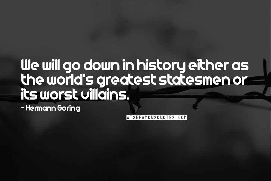 Hermann Goring Quotes: We will go down in history either as the world's greatest statesmen or its worst villains.