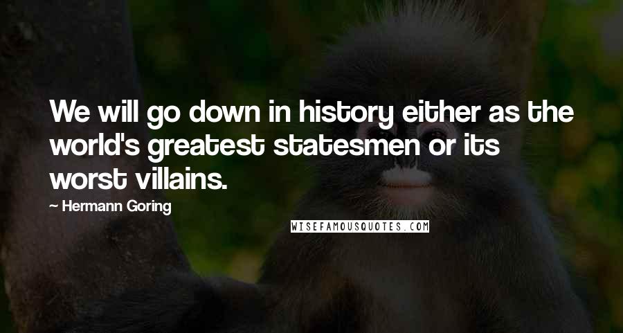 Hermann Goring Quotes: We will go down in history either as the world's greatest statesmen or its worst villains.