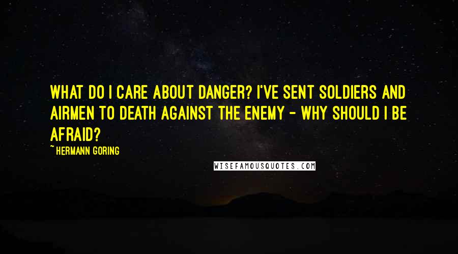 Hermann Goring Quotes: What do I care about danger? I've sent soldiers and airmen to death against the enemy - why should I be afraid?