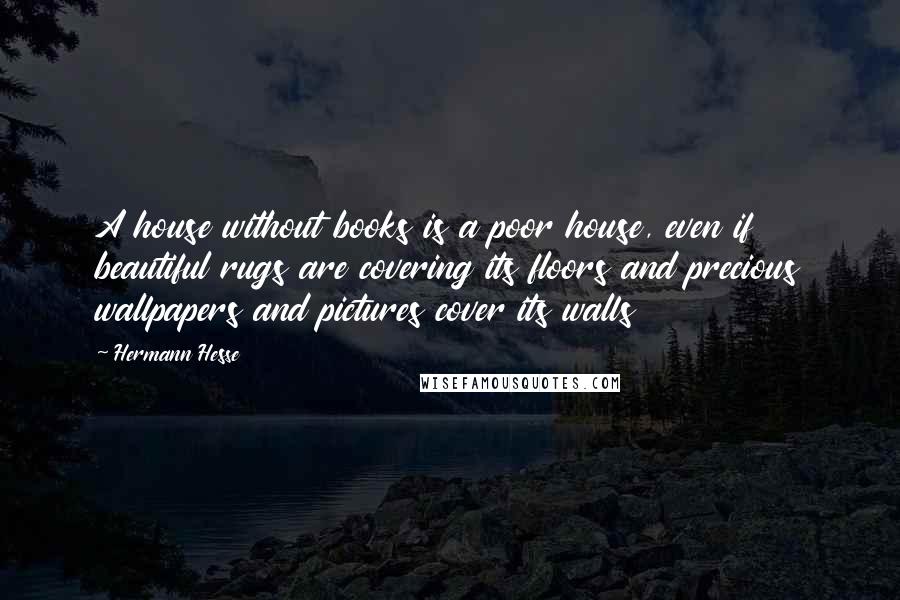 Hermann Hesse Quotes: A house without books is a poor house, even if beautiful rugs are covering its floors and precious wallpapers and pictures cover its walls