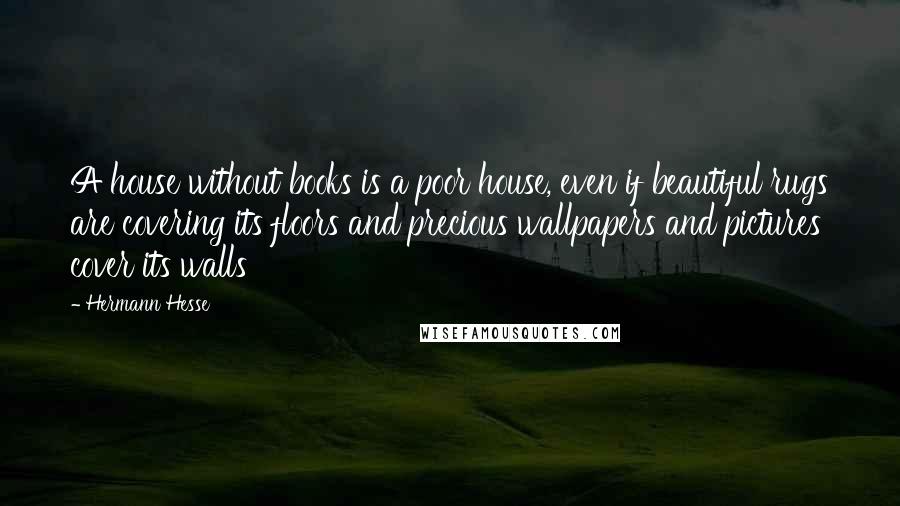 Hermann Hesse Quotes: A house without books is a poor house, even if beautiful rugs are covering its floors and precious wallpapers and pictures cover its walls
