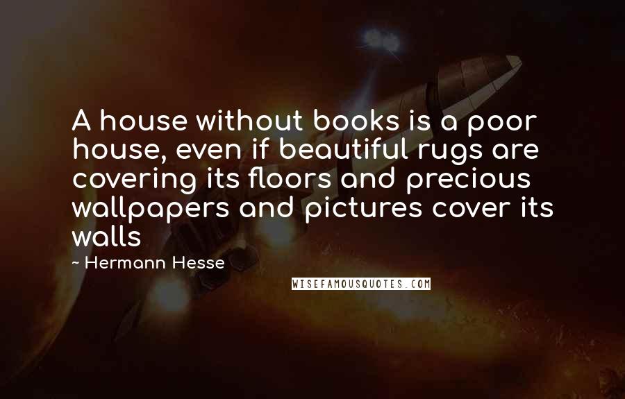Hermann Hesse Quotes: A house without books is a poor house, even if beautiful rugs are covering its floors and precious wallpapers and pictures cover its walls