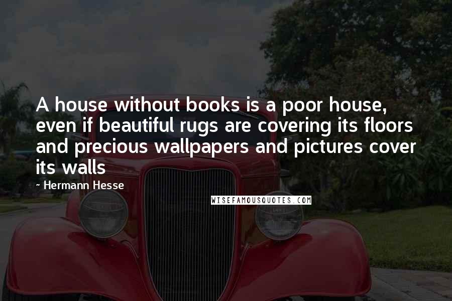 Hermann Hesse Quotes: A house without books is a poor house, even if beautiful rugs are covering its floors and precious wallpapers and pictures cover its walls