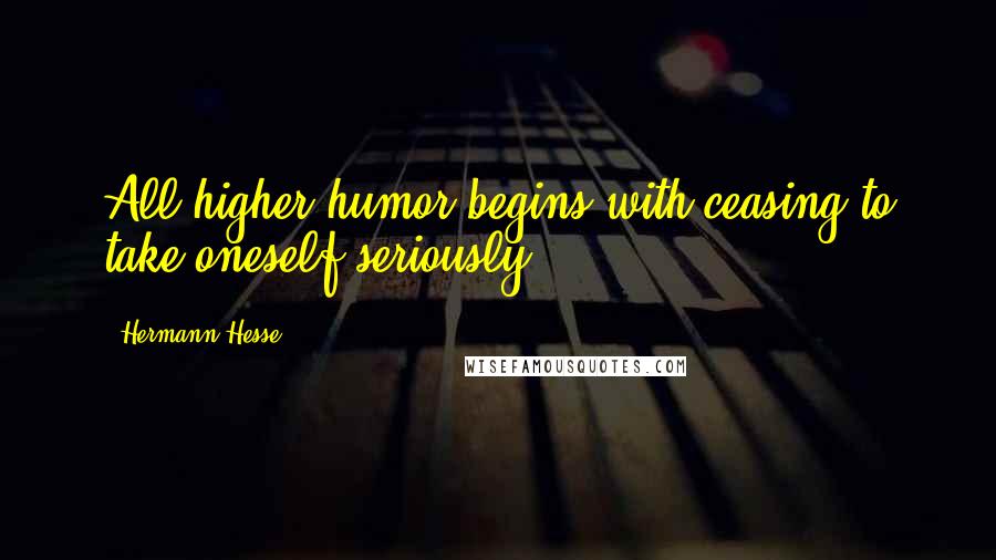 Hermann Hesse Quotes: All higher humor begins with ceasing to take oneself seriously.