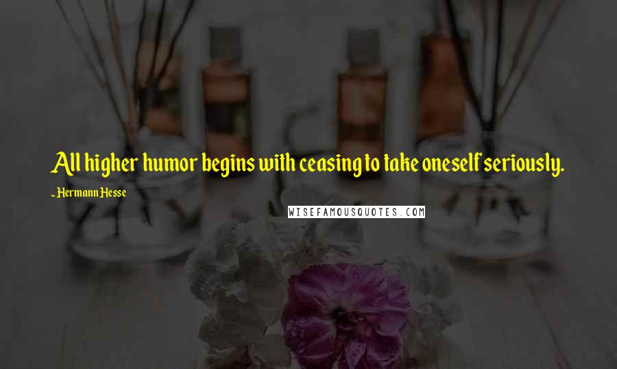 Hermann Hesse Quotes: All higher humor begins with ceasing to take oneself seriously.