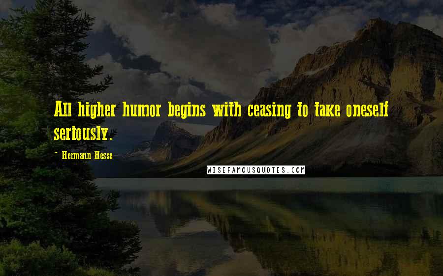 Hermann Hesse Quotes: All higher humor begins with ceasing to take oneself seriously.