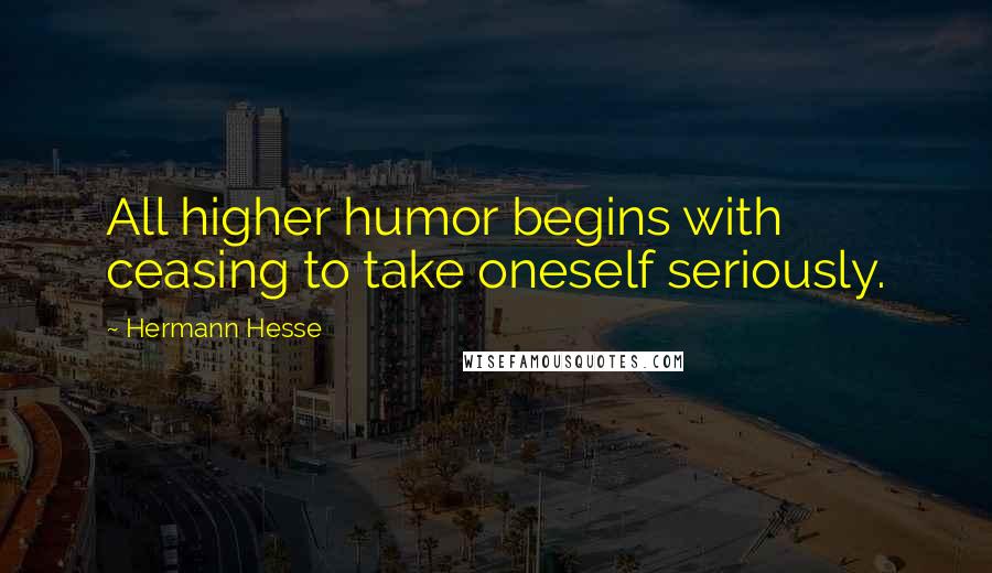 Hermann Hesse Quotes: All higher humor begins with ceasing to take oneself seriously.