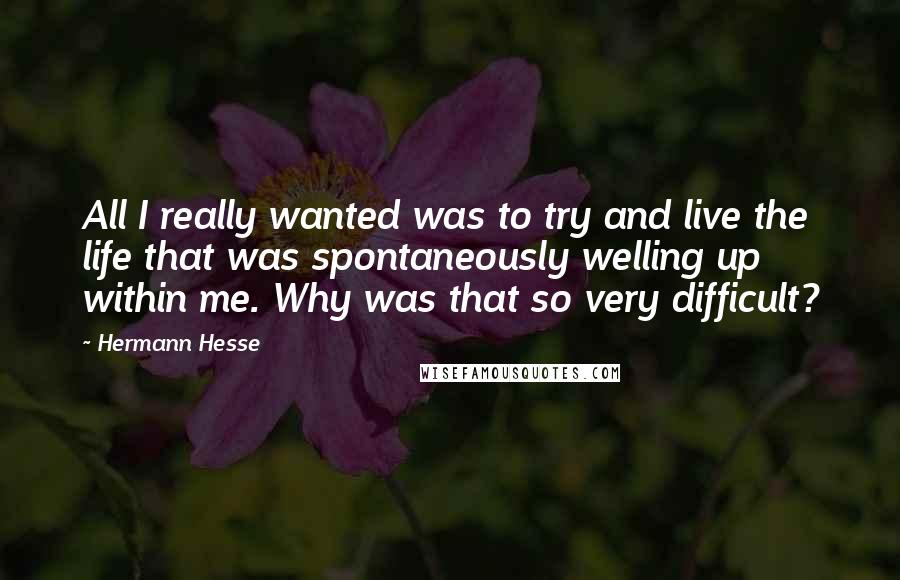 Hermann Hesse Quotes: All I really wanted was to try and live the life that was spontaneously welling up within me. Why was that so very difficult?