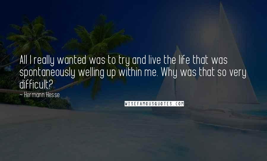 Hermann Hesse Quotes: All I really wanted was to try and live the life that was spontaneously welling up within me. Why was that so very difficult?