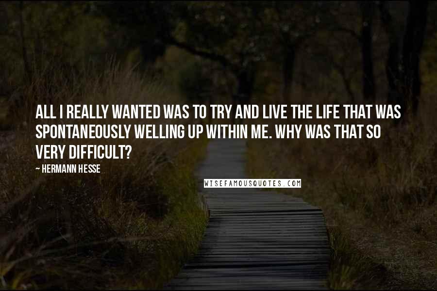 Hermann Hesse Quotes: All I really wanted was to try and live the life that was spontaneously welling up within me. Why was that so very difficult?