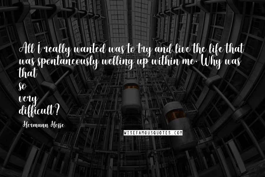Hermann Hesse Quotes: All I really wanted was to try and live the life that was spontaneously welling up within me. Why was that so very difficult?