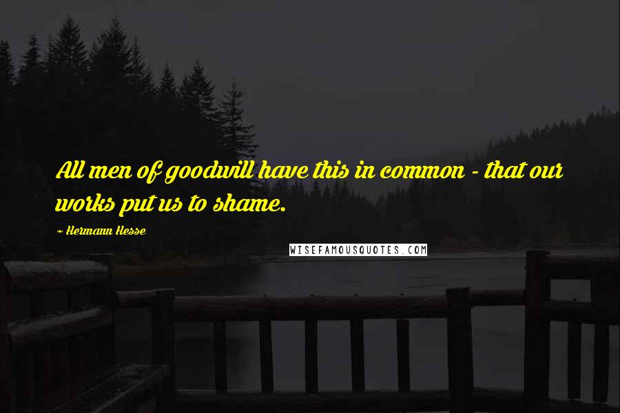 Hermann Hesse Quotes: All men of goodwill have this in common - that our works put us to shame.