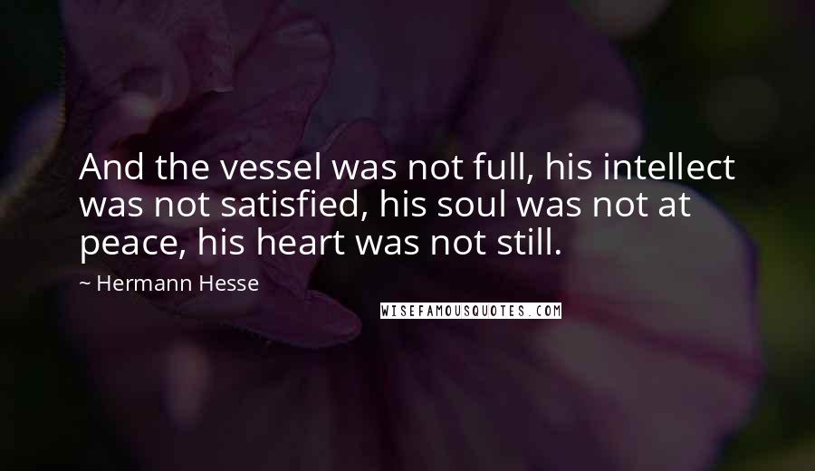 Hermann Hesse Quotes: And the vessel was not full, his intellect was not satisfied, his soul was not at peace, his heart was not still.