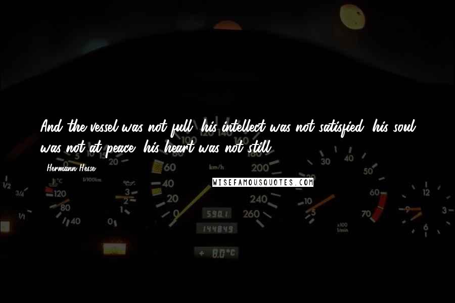 Hermann Hesse Quotes: And the vessel was not full, his intellect was not satisfied, his soul was not at peace, his heart was not still.