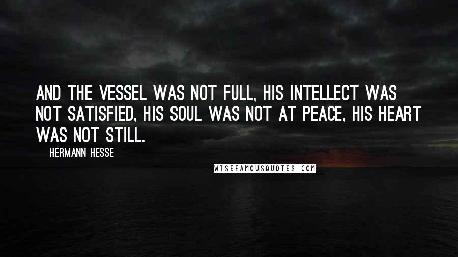 Hermann Hesse Quotes: And the vessel was not full, his intellect was not satisfied, his soul was not at peace, his heart was not still.