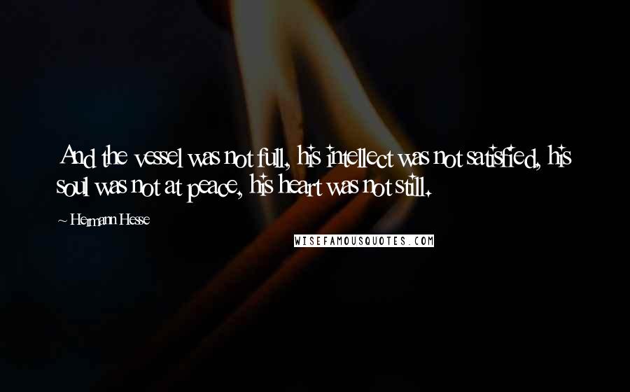 Hermann Hesse Quotes: And the vessel was not full, his intellect was not satisfied, his soul was not at peace, his heart was not still.