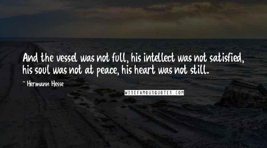 Hermann Hesse Quotes: And the vessel was not full, his intellect was not satisfied, his soul was not at peace, his heart was not still.