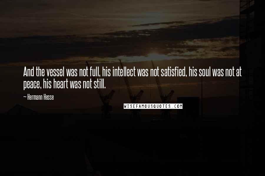 Hermann Hesse Quotes: And the vessel was not full, his intellect was not satisfied, his soul was not at peace, his heart was not still.