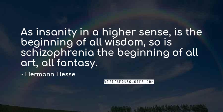 Hermann Hesse Quotes: As insanity in a higher sense, is the beginning of all wisdom, so is schizophrenia the beginning of all art, all fantasy.