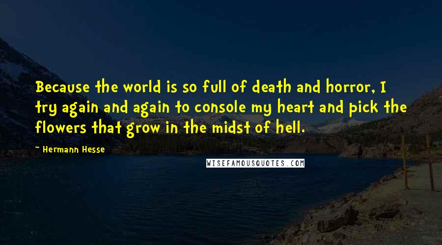 Hermann Hesse Quotes: Because the world is so full of death and horror, I try again and again to console my heart and pick the flowers that grow in the midst of hell.