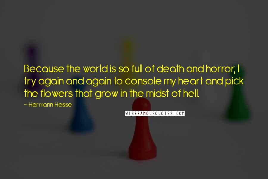 Hermann Hesse Quotes: Because the world is so full of death and horror, I try again and again to console my heart and pick the flowers that grow in the midst of hell.