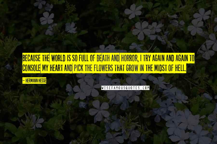 Hermann Hesse Quotes: Because the world is so full of death and horror, I try again and again to console my heart and pick the flowers that grow in the midst of hell.