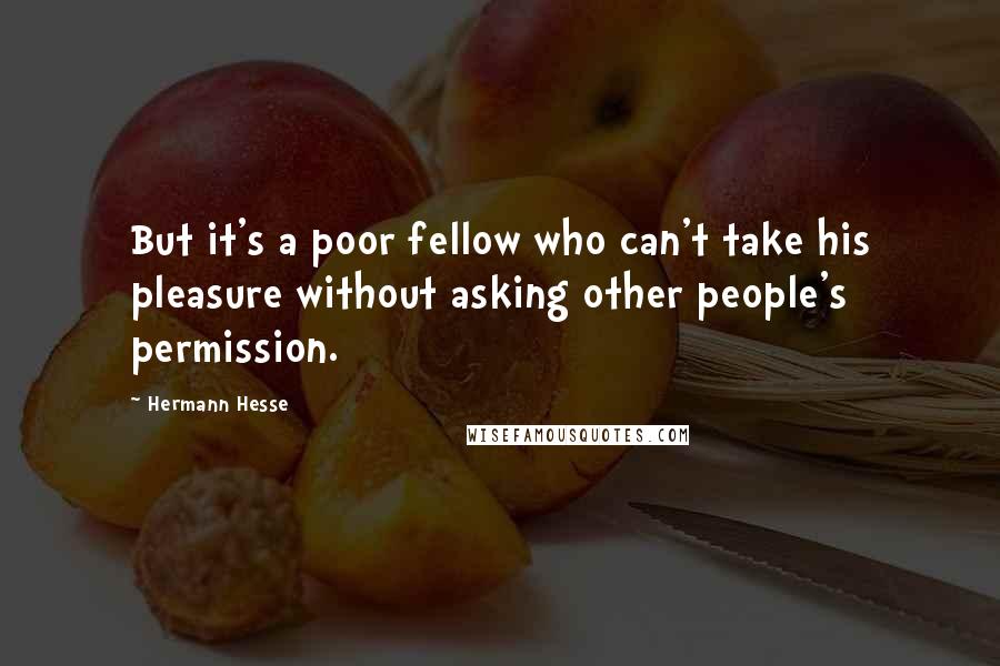 Hermann Hesse Quotes: But it's a poor fellow who can't take his pleasure without asking other people's permission.