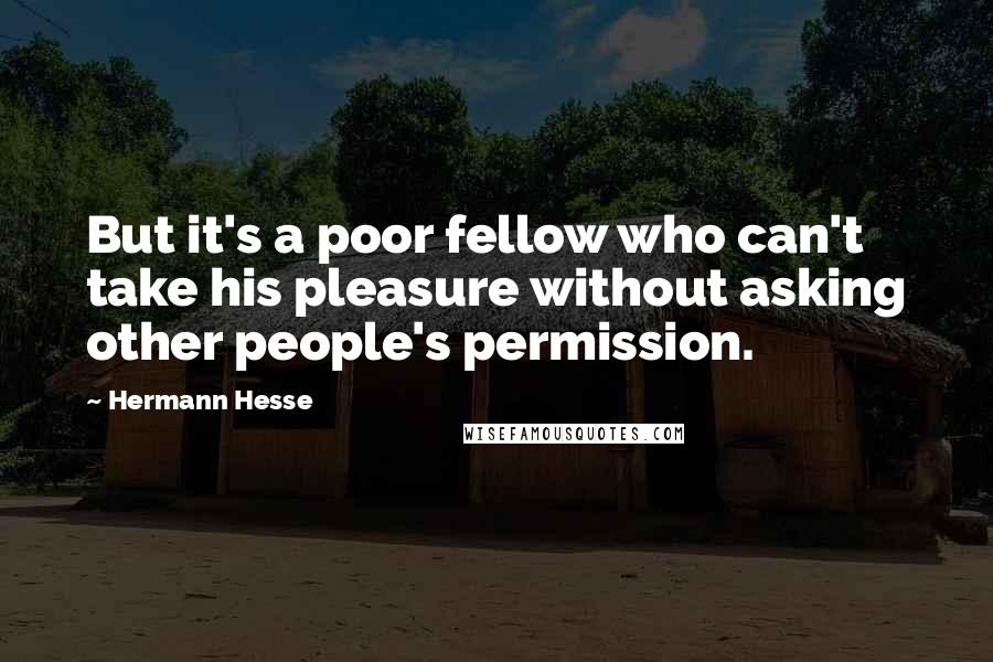 Hermann Hesse Quotes: But it's a poor fellow who can't take his pleasure without asking other people's permission.